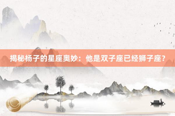揭秘杨子的星座奥妙：他是双子座已经狮子座？