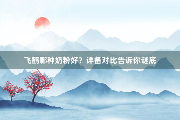 飞鹤哪种奶粉好？详备对比告诉你谜底